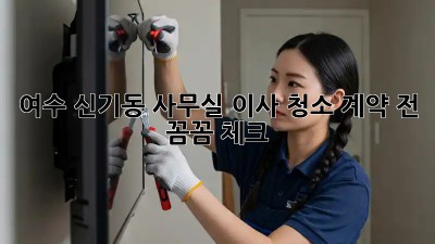 여수 신기동 사무실 이사 청소, 계약 전 꼼꼼 체크!
